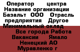 Оператор Call-центра › Название организации ­ Базальт, ООО › Отрасль предприятия ­ Другое › Минимальный оклад ­ 22 000 - Все города Работа » Вакансии   . Ямало-Ненецкий АО,Муравленко г.